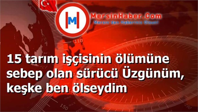 15 tarım işçisinin ölümüne sebep olan sürücü Üzgünüm, keşke ben ölseydim