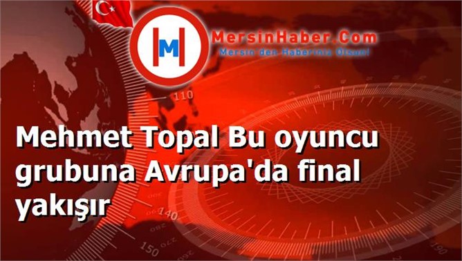 Mehmet Topal Bu oyuncu grubuna Avrupa'da final yakışır