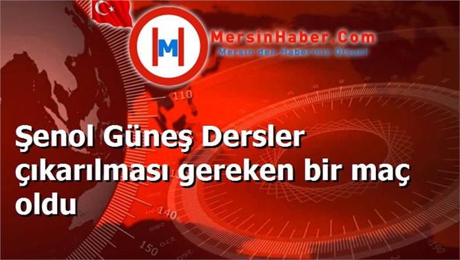 Şenol Güneş Dersler çıkarılması gereken bir maç oldu