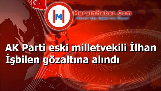 AK Parti eski milletvekili İlhan İşbilen gözaltına alındı