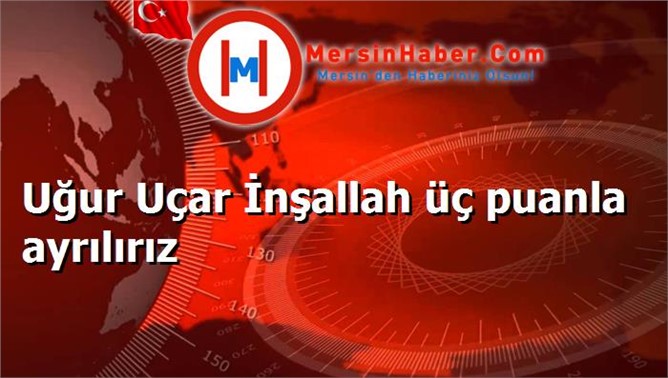 Uğur Uçar İnşallah üç puanla ayrılırız