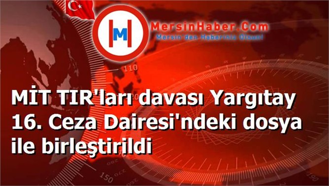 MİT TIR'ları davası Yargıtay 16. Ceza Dairesi'ndeki dosya ile birleştirildi