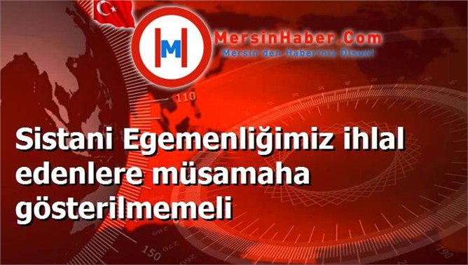 Sistani Egemenliğimiz ihlal edenlere müsamaha gösterilmemeli