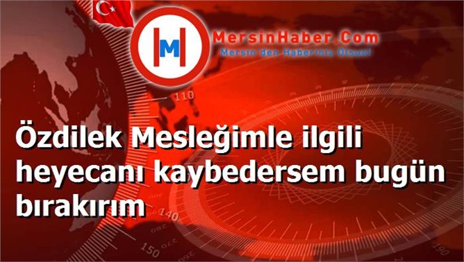 Özdilek Mesleğimle ilgili heyecanı kaybedersem bugün bırakırım