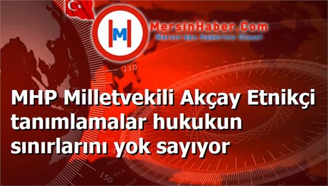 MHP Milletvekili Akçay Etnikçi tanımlamalar hukukun sınırlarını yok sayıyor