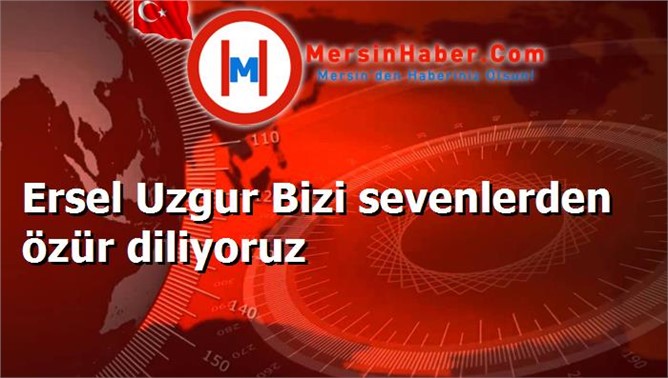 Ersel Uzgur Bizi sevenlerden özür diliyoruz