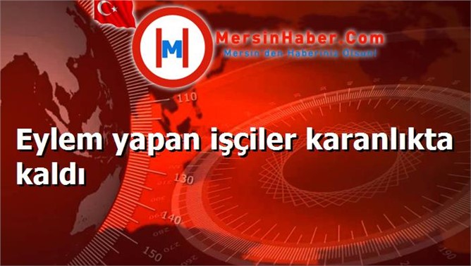 Eylem yapan işçiler karanlıkta kaldı