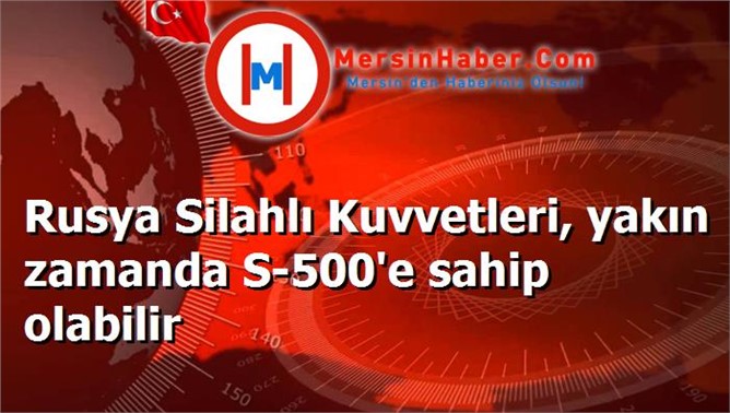 Rusya Silahlı Kuvvetleri, yakın zamanda S-500'e sahip olabilir