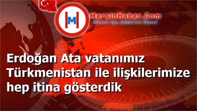 Erdoğan Ata vatanımız Türkmenistan ile ilişkilerimize hep itina gösterdik