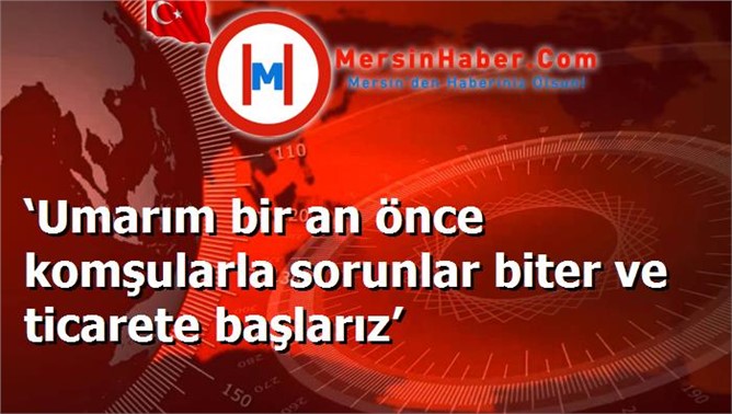 ‘Umarım bir an önce komşularla sorunlar biter ve ticarete başlarız’