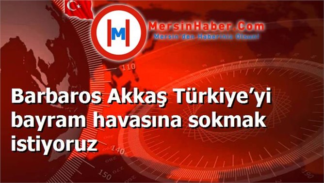 Barbaros Akkaş Türkiye’yi bayram havasına sokmak istiyoruz