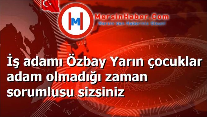 İş adamı Özbay Yarın çocuklar adam olmadığı zaman sorumlusu sizsiniz