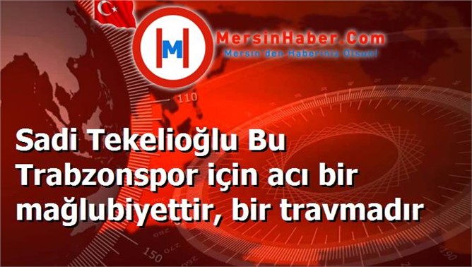 Sadi Tekelioğlu Bu Trabzonspor için acı bir mağlubiyettir, bir travmadır