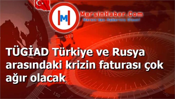 TÜGİAD Türkiye ve Rusya arasındaki krizin faturası çok ağır olacak