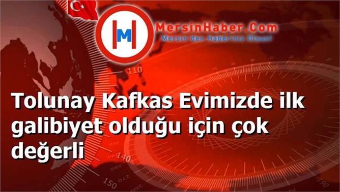 Tolunay Kafkas Evimizde ilk galibiyet olduğu için çok değerli