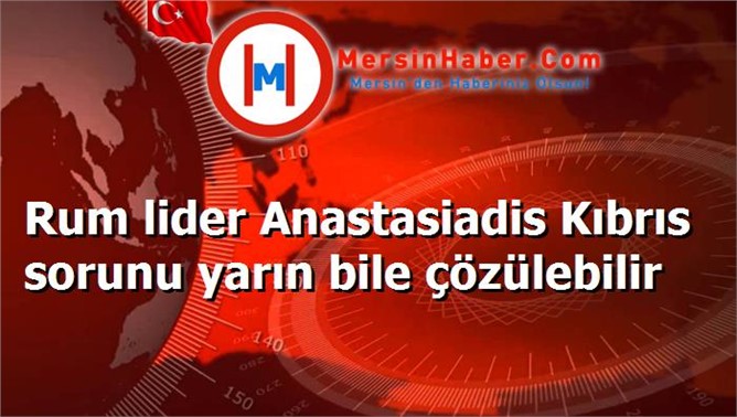 Rum lider Anastasiadis Kıbrıs sorunu yarın bile çözülebilir