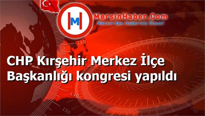 CHP Kırşehir Merkez İlçe Başkanlığı kongresi yapıldı