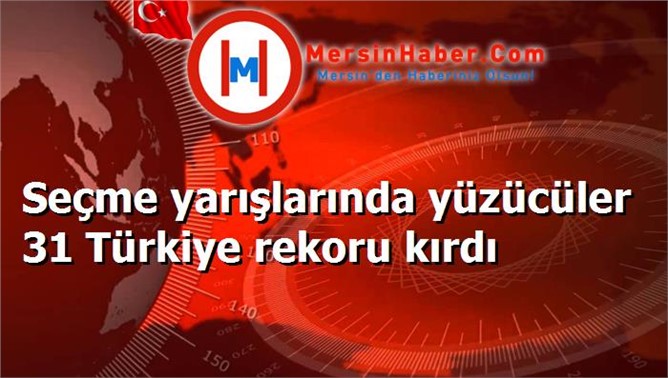 Seçme yarışlarında yüzücüler 31 Türkiye rekoru kırdı