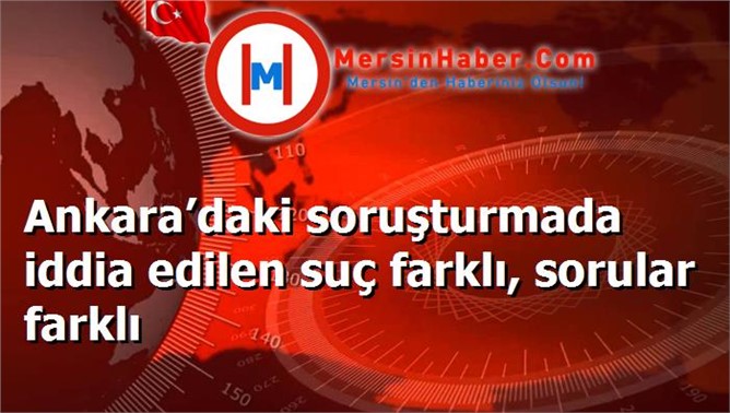 Ankara’daki soruşturmada iddia edilen suç farklı, sorular farklı