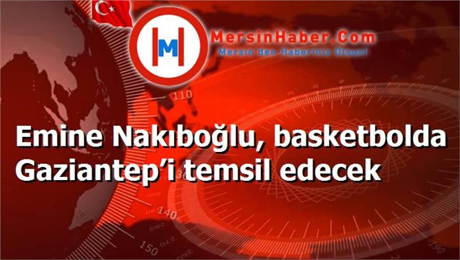 Emine Nakıboğlu, basketbolda Gaziantep’i temsil edecek