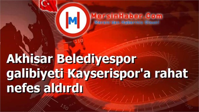 Akhisar Belediyespor galibiyeti Kayserispor'a rahat nefes aldırdı