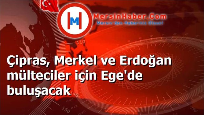 Çipras, Merkel ve Erdoğan mülteciler için Ege'de buluşacak