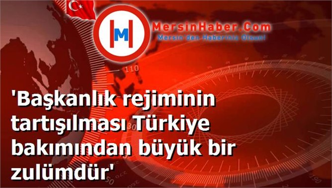 'Başkanlık rejiminin tartışılması Türkiye bakımından büyük bir zulümdür'