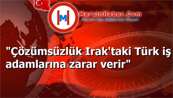 "Çözümsüzlük Irak'taki Türk iş adamlarına zarar verir"