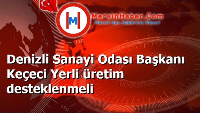 Denizli Sanayi Odası Başkanı Keçeci Yerli üretim desteklenmeli