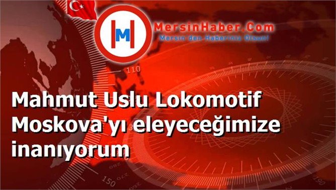 Mahmut Uslu Lokomotif Moskova'yı eleyeceğimize inanıyorum