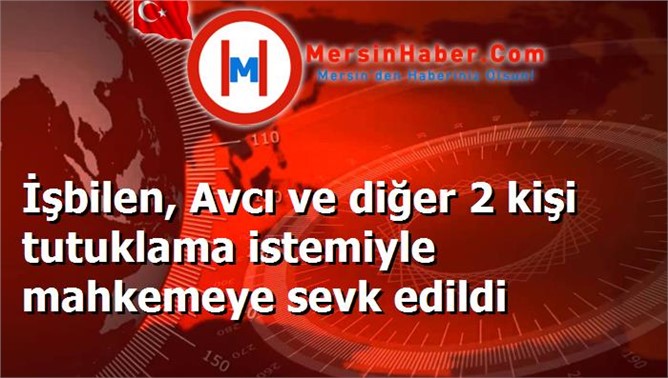 İşbilen, Avcı ve diğer 2 kişi tutuklama istemiyle mahkemeye sevk edildi