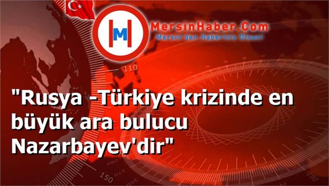 "Rusya -Türkiye krizinde en büyük ara bulucu Nazarbayev'dir"