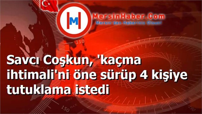 Savcı Coşkun, 'kaçma ihtimali'ni öne sürüp 4 kişiye tutuklama istedi