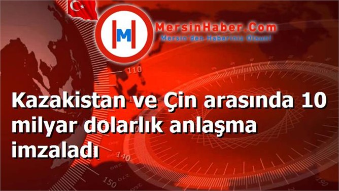 Kazakistan ve Çin arasında 10 milyar dolarlık anlaşma imzaladı