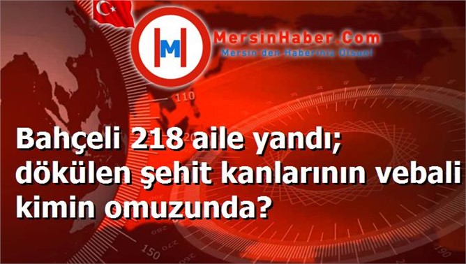 Bahçeli 218 aile yandı; dökülen şehit kanlarının vebali kimin omuzunda?