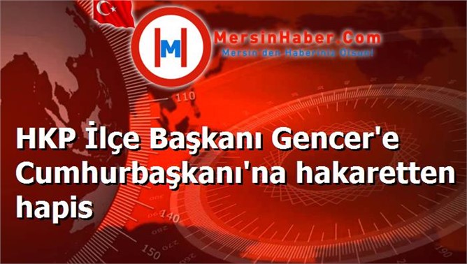 HKP İlçe Başkanı Gencer'e Cumhurbaşkanı'na hakaretten hapis