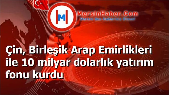 Çin, Birleşik Arap Emirlikleri ile 10 milyar dolarlık yatırım fonu kurdu