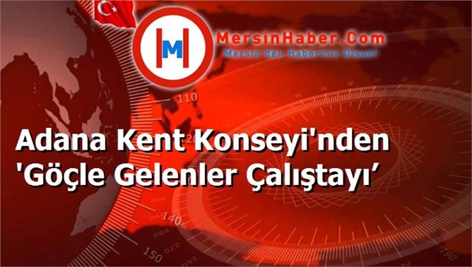 Adana Kent Konseyi'nden 'Göçle Gelenler Çalıştayı’