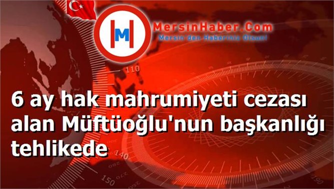 6 ay hak mahrumiyeti cezası alan Müftüoğlu'nun başkanlığı tehlikede