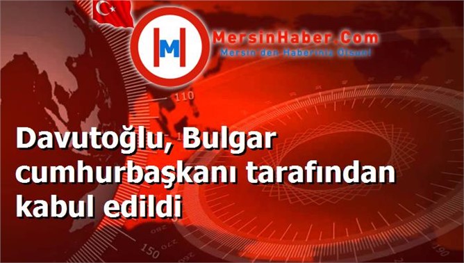 Davutoğlu, Bulgar cumhurbaşkanı tarafından kabul edildi