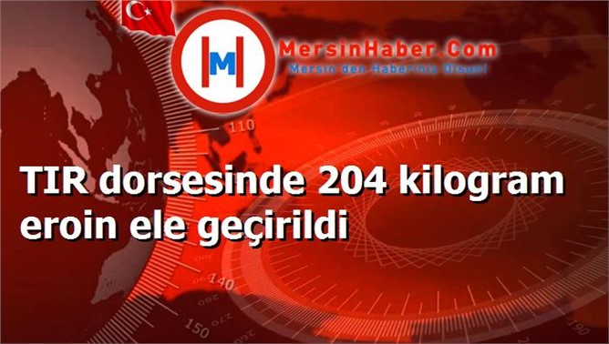 TIR dorsesinde 204 kilogram eroin ele geçirildi