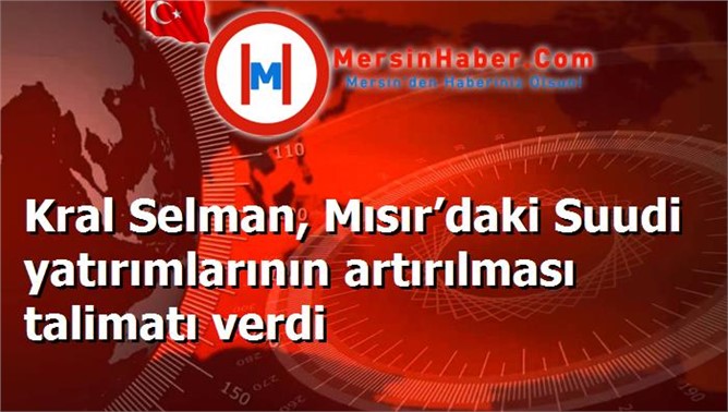 Kral Selman, Mısır’daki Suudi yatırımlarının artırılması talimatı verdi