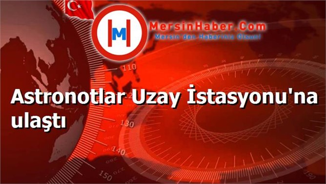 Astronotlar Uzay İstasyonu'na ulaştı