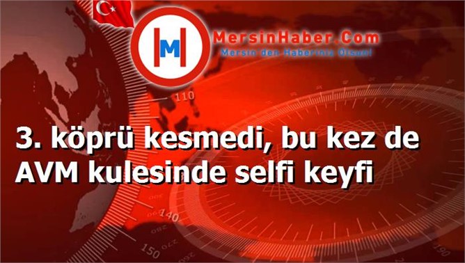 3. köprü kesmedi, bu kez de AVM kulesinde selfi keyfi