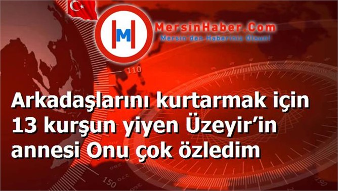 Arkadaşlarını kurtarmak için 13 kurşun yiyen Üzeyir’in annesi Onu çok özledim