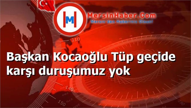 Başkan Kocaoğlu Tüp geçide karşı duruşumuz yok