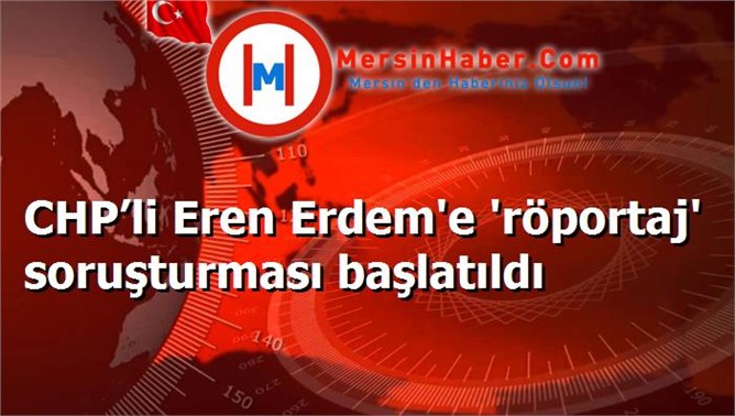 CHP’li Eren Erdem'e 'röportaj' soruşturması başlatıldı