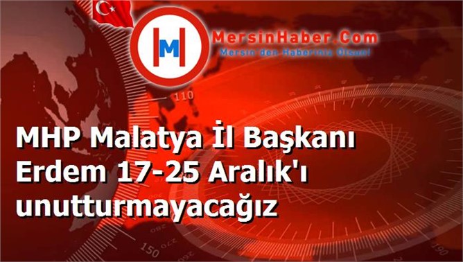 MHP Malatya İl Başkanı Erdem 17-25 Aralık'ı unutturmayacağız