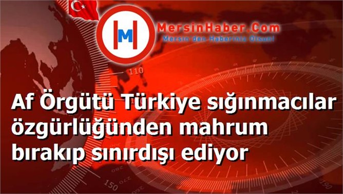 Af Örgütü Türkiye sığınmacılar özgürlüğünden mahrum bırakıp sınırdışı ediyor