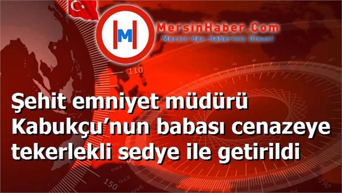 Şehit emniyet müdürü Kabukçu’nun babası cenazeye tekerlekli sedye ile getirildi